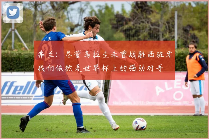 弗兰：尽管乌拉圭未曾战胜西班牙我们依然是世界杯上的强劲对手