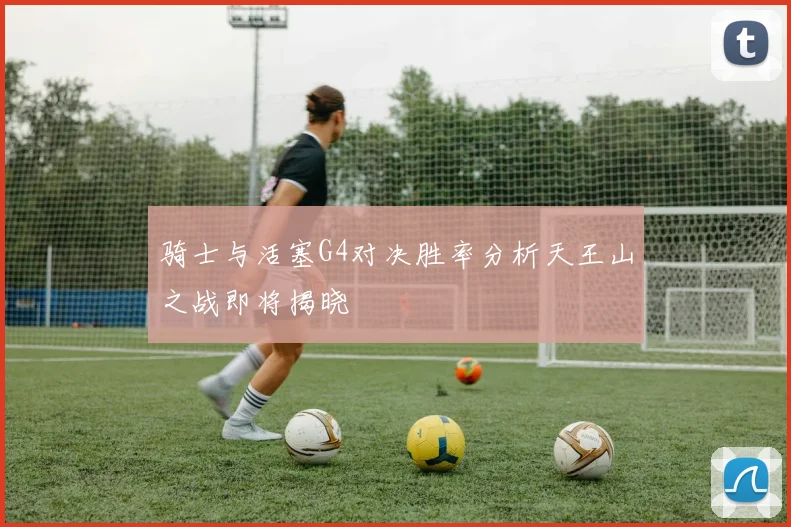 骑士与活塞G4对决胜率分析天王山之战即将揭晓