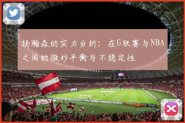 杨瀚森的实力分析：在G联赛与NBA之间的微妙平衡与不稳定性
