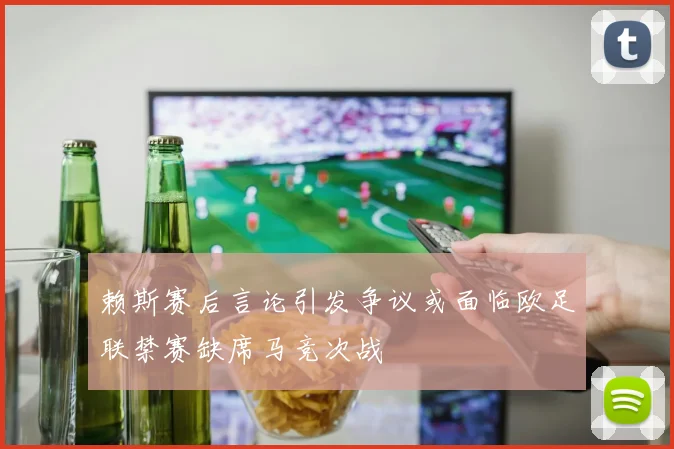 赖斯赛后言论引发争议或面临欧足联禁赛缺席马竞次战