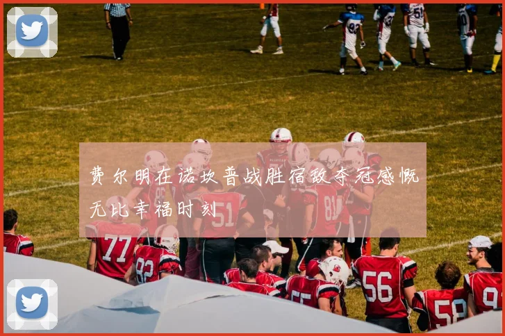 费尔明在诺坎普战胜宿敌夺冠感慨无比幸福时刻