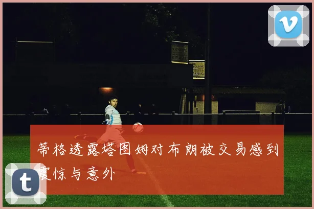 蒂格透露塔图姆对布朗被交易感到震惊与意外