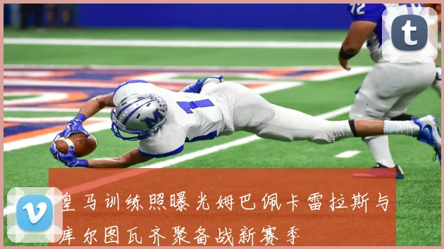 皇马训练照曝光姆巴佩卡雷拉斯与库尔图瓦齐聚备战新赛季