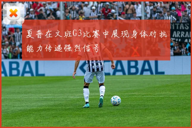 夏普在文班G3比赛中展现身体对抗能力传递强烈信号