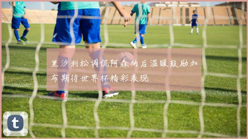 里沙利松调侃阿森纳后温暖鼓励加布期待世界杯精彩表现