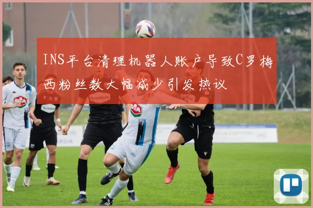 INS平台清理机器人账户导致C罗梅西粉丝数大幅减少引发热议
